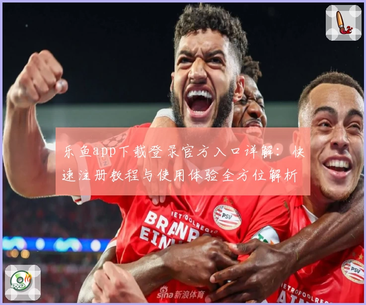 乐鱼app下载登录官方入口详解：快速注册教程与使用体验全方位解析