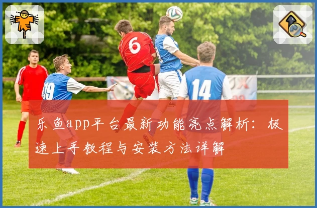 乐鱼app平台最新功能亮点解析：极速上手教程与安装方法详解