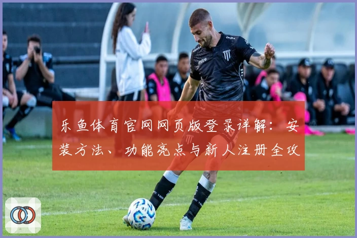 乐鱼体育官网网页版登录详解：安装方法、功能亮点与新人注册全攻略