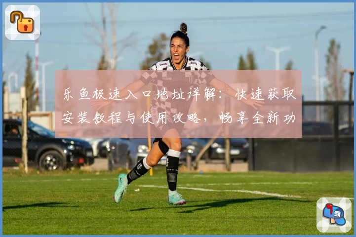 乐鱼极速入口地址详解：快速获取安装教程与使用攻略，畅享全新功能亮点