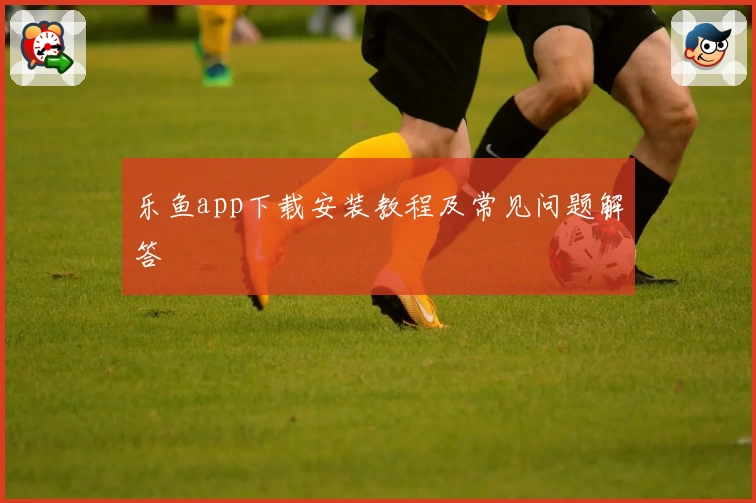 乐鱼app下载安装教程及常见问题解答
