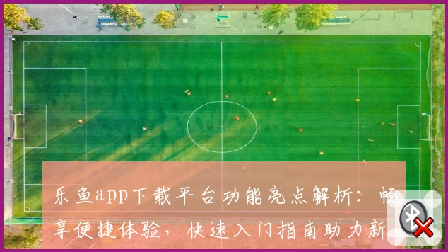 乐鱼app下载平台功能亮点解析：畅享便捷体验，快速入门指南助力新人使用