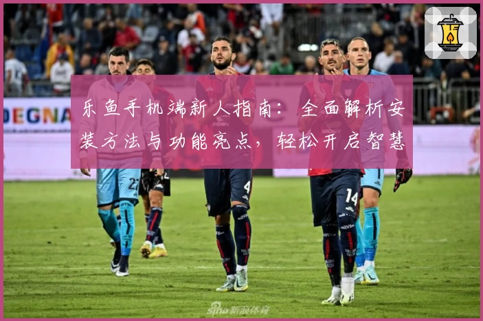 乐鱼手机端新人指南：全面解析安装方法与功能亮点，轻松开启智慧体验