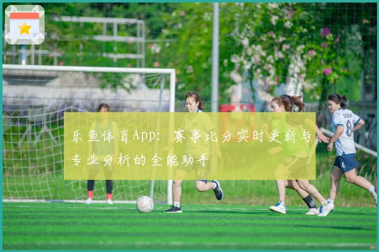 乐鱼体育App：赛事比分实时更新与专业分析的全能助手