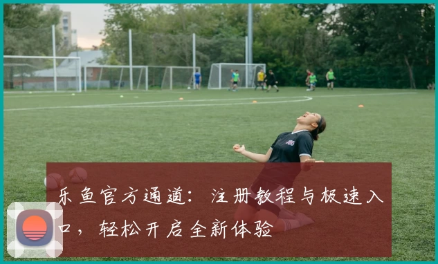 乐鱼官方通道：注册教程与极速入口，轻松开启全新体验