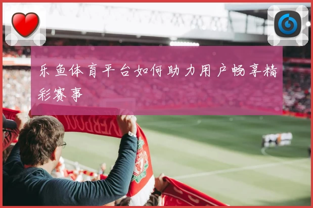 乐鱼体育平台如何助力用户畅享精彩赛事