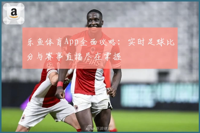 乐鱼体育App全面攻略：实时足球比分与赛事直播尽在掌握