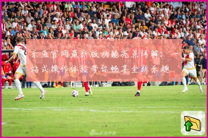 乐鱼官网最新版功能亮点详解：一站式操作体验带你畅享全新乐趣