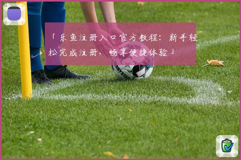 「乐鱼注册入口官方教程：新手轻松完成注册，畅享便捷体验」