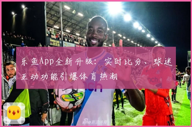 乐鱼App全新升级：实时比分、球迷互动功能引爆体育热潮