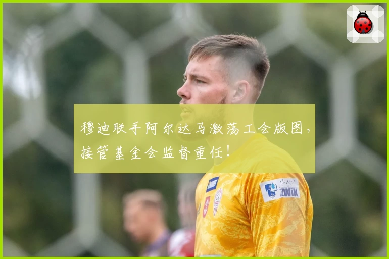 穆迪联手阿尔达马激荡工会版图，接管基金会监督重任！