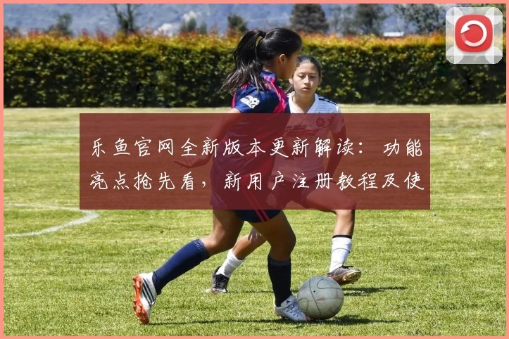 乐鱼官网全新版本更新解读：功能亮点抢先看，新用户注册教程及使用体验一站掌握