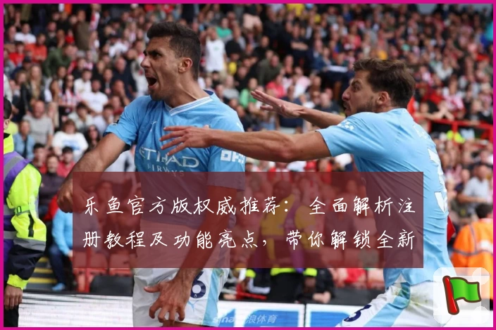 乐鱼官方版权威推荐：全面解析注册教程及功能亮点，带你解锁全新使用体验
