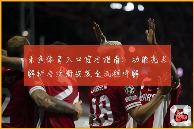 乐鱼体育入口官方指南：功能亮点解析与注册安装全流程详解