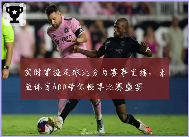 实时掌握足球比分与赛事直播，乐鱼体育App带你畅享比赛盛宴
