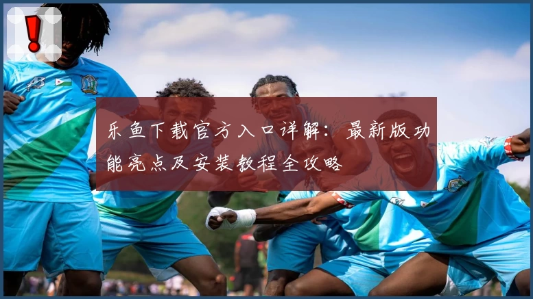 乐鱼下载官方入口详解：最新版功能亮点及安装教程全攻略