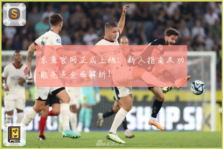 乐鱼官网正式上线：新人指南及功能亮点全面解析！