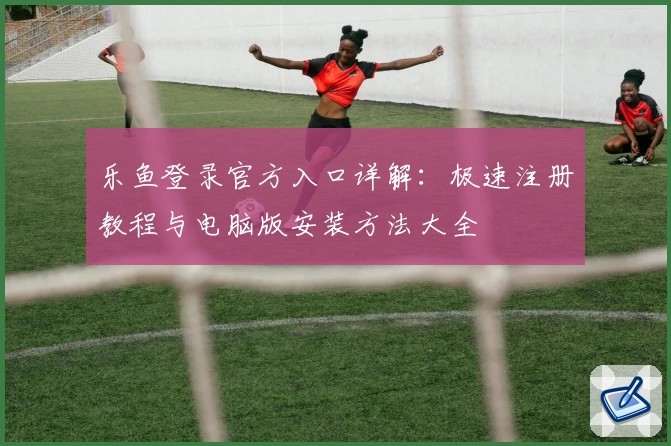 乐鱼登录官方入口详解：极速注册教程与电脑版安装方法大全