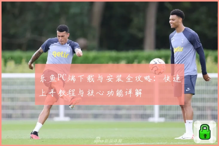 乐鱼PC端下载与安装全攻略：快速上手教程与核心功能详解