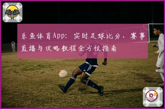 乐鱼体育App：实时足球比分、赛事直播与攻略教程全方位指南