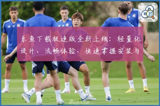 乐鱼下载极速版全新上线：轻量化设计、流畅体验，快速掌握安装与使用教程