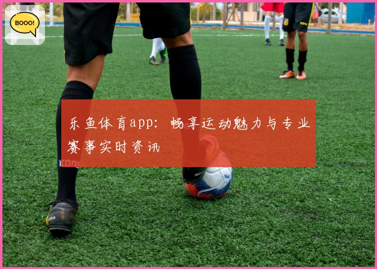 乐鱼体育app：畅享运动魅力与专业赛事实时资讯