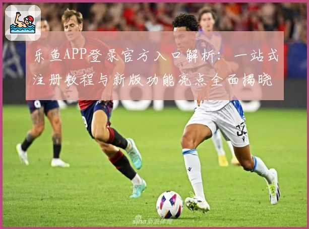 乐鱼APP登录官方入口解析：一站式注册教程与新版功能亮点全面揭晓