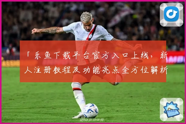 「乐鱼下载平台官方入口上线，新人注册教程及功能亮点全方位解析」