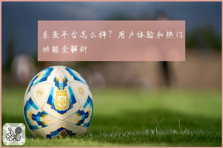 乐鱼平台怎么样？用户体验和热门功能全解析