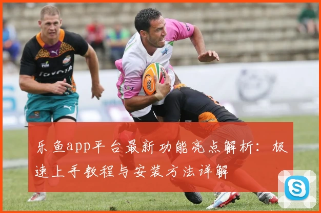 乐鱼app平台最新功能亮点解析：极速上手教程与安装方法详解