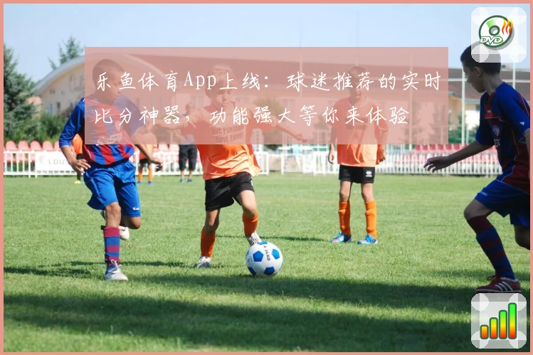 乐鱼体育App上线：球迷推荐的实时比分神器，功能强大等你来体验