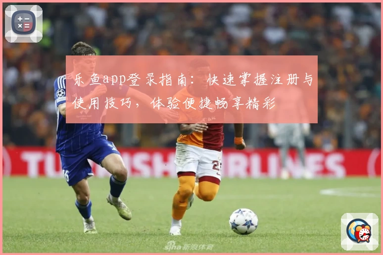 乐鱼app登录指南：快速掌握注册与使用技巧，体验便捷畅享精彩
