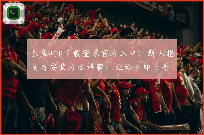 乐鱼app下载登录官方入口：新人指南与安装方法详解，让你立即上手体验功能亮点