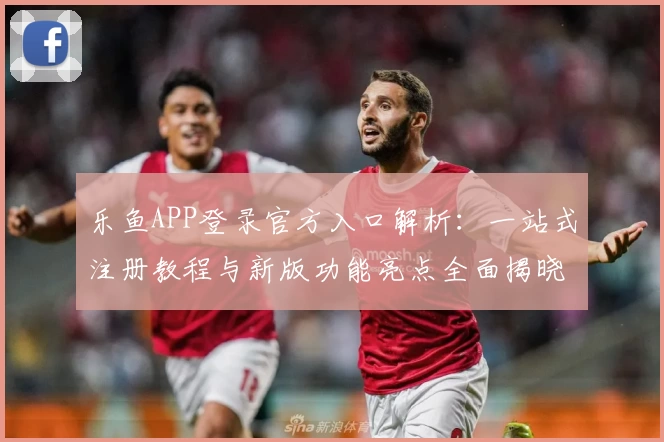 乐鱼APP登录官方入口解析：一站式注册教程与新版功能亮点全面揭晓