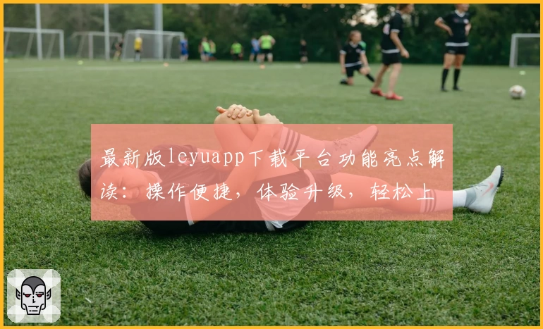 最新版leyuapp下载平台功能亮点解读：操作便捷，体验升级，轻松上手的新人必备指南