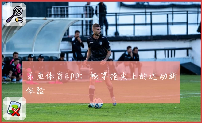 乐鱼体育app：畅享指尖上的运动新体验