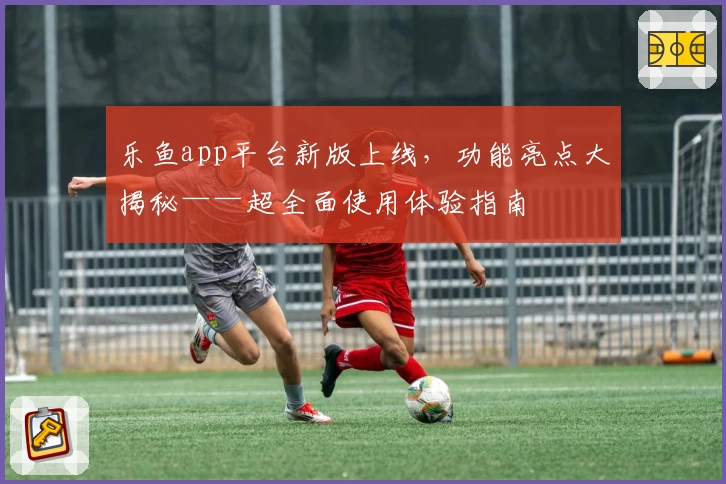 乐鱼app平台新版上线,功能亮点大揭秘——超全面使用体验指南