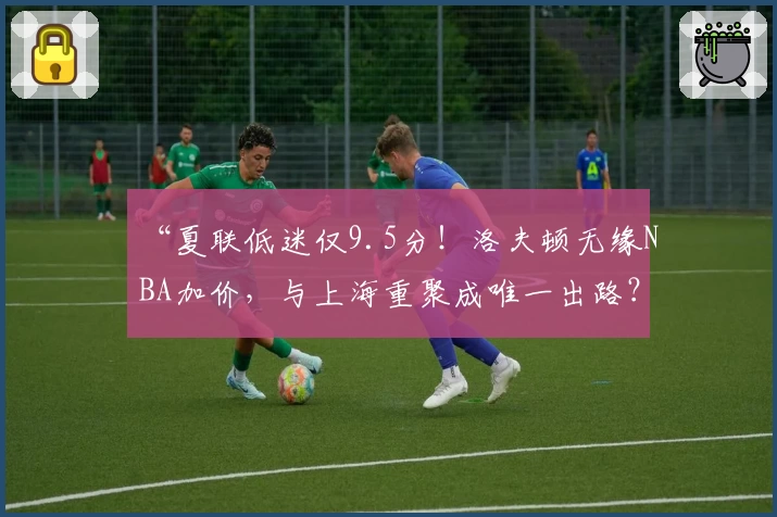 “夏联低迷仅9.5分！洛夫顿无缘NBA加价，与上海重聚成唯一出路？”