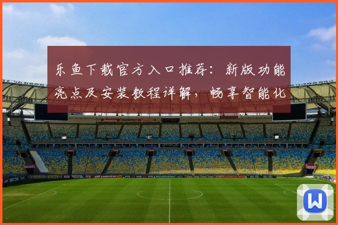 乐鱼下载官方入口推荐：新版功能亮点及安装教程详解，畅享智能化体验