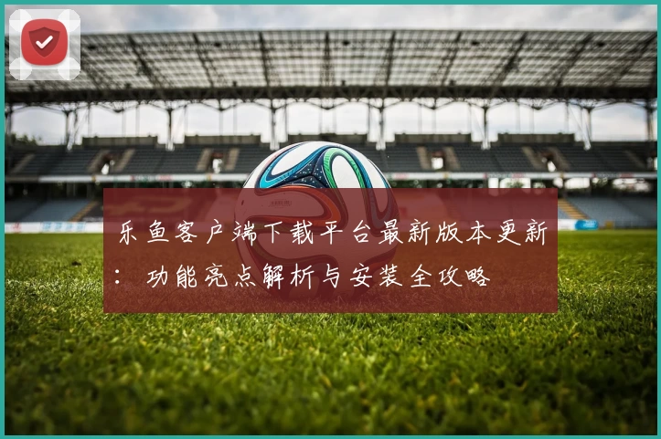 乐鱼客户端下载平台最新版本更新：功能亮点解析与安装全攻略