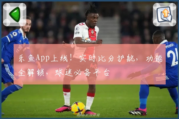 乐鱼App上线！实时比分护航，功能全解锁，球迷必备平台