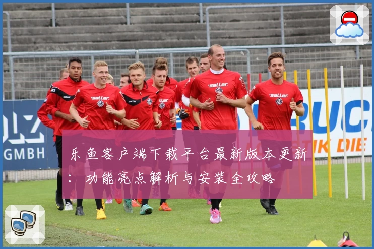 乐鱼客户端下载平台最新版本更新：功能亮点解析与安装全攻略