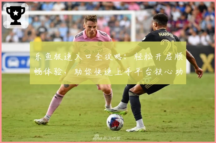 乐鱼极速入口全攻略：轻松开启顺畅体验，助你快速上手平台核心功能