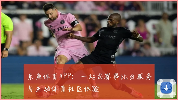 乐鱼体育APP：一站式赛事比分服务与互动体育社区体验