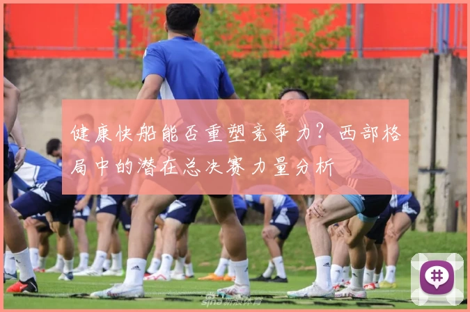 健康快船能否重塑竞争力？西部格局中的潜在总决赛力量分析
