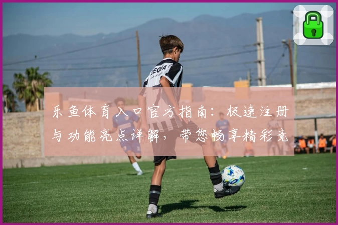 乐鱼体育入口官方指南：极速注册与功能亮点详解，带您畅享精彩竞技体验