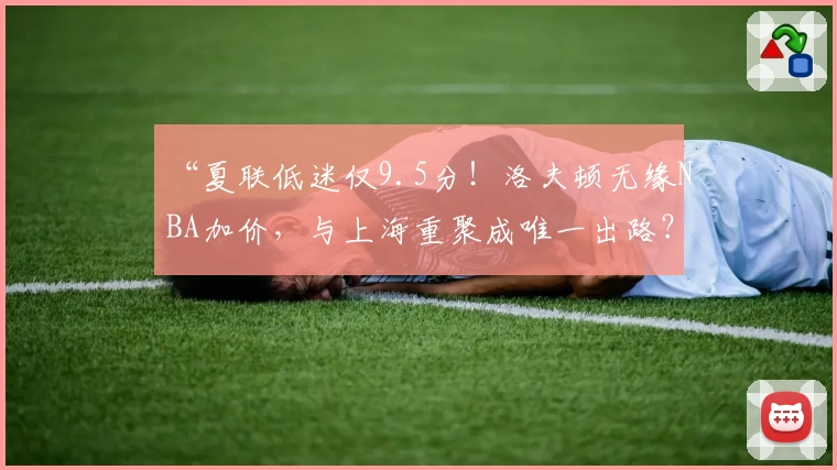“夏联低迷仅9.5分！洛夫顿无缘NBA加价，与上海重聚成唯一出路？”