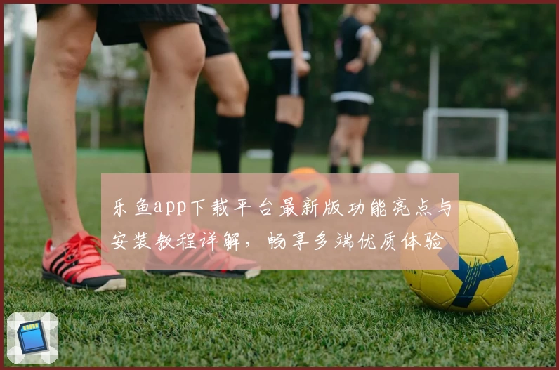 乐鱼app下载平台最新版功能亮点与安装教程详解，畅享多端优质体验