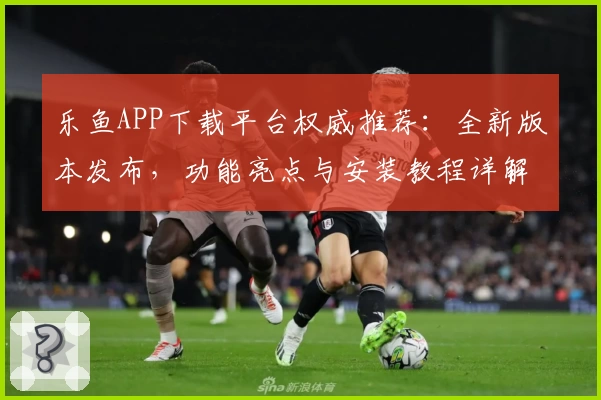 乐鱼APP下载平台权威推荐：全新版本发布，功能亮点与安装教程详解