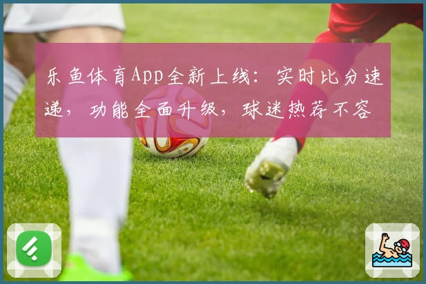 乐鱼体育App全新上线：实时比分速递，功能全面升级，球迷热荐不容错过
